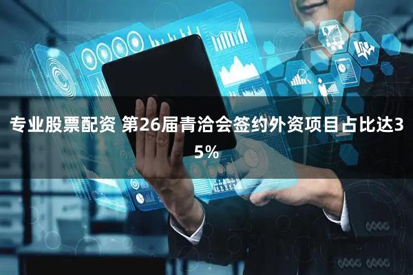专业股票配资 第26届青洽会签约外资项目占比达35%