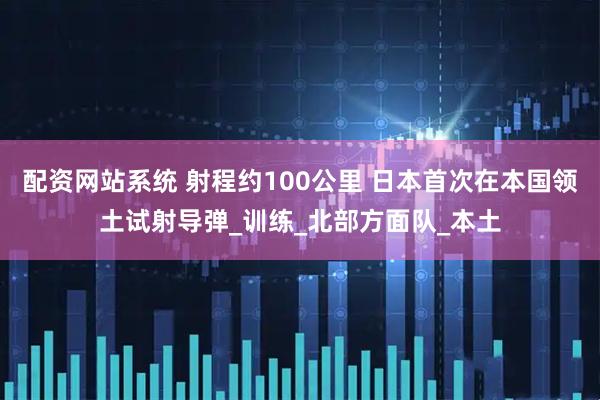 配资网站系统 射程约100公里 日本首次在本国领土试射导弹_训练_北部方面队_本土