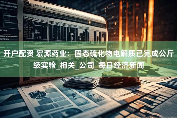 开户配资 宏源药业：固态硫化物电解质已完成公斤级实验_相关_公司_每日经济新闻