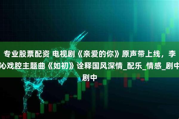 专业股票配资 电视剧《亲爱的你》原声带上线，李沁戏腔主题曲《如初》诠释国风深情_配乐_情感_剧中