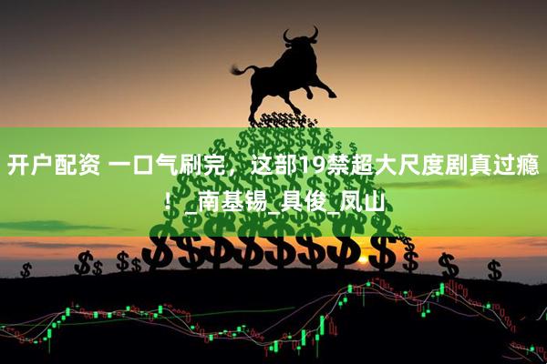 开户配资 一口气刷完，这部19禁超大尺度剧真过瘾！_南基锡_具俊_凤山