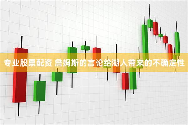 专业股票配资 詹姆斯的言论给湖人带来的不确定性