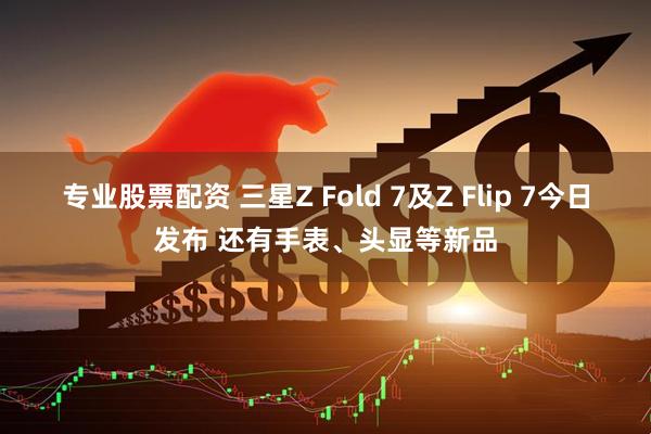 专业股票配资 三星Z Fold 7及Z Flip 7今日发布 还有手表、头显等新品