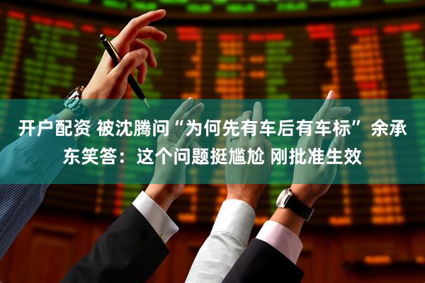 开户配资 被沈腾问“为何先有车后有车标” 余承东笑答：这个问题挺尴尬 刚批准生效