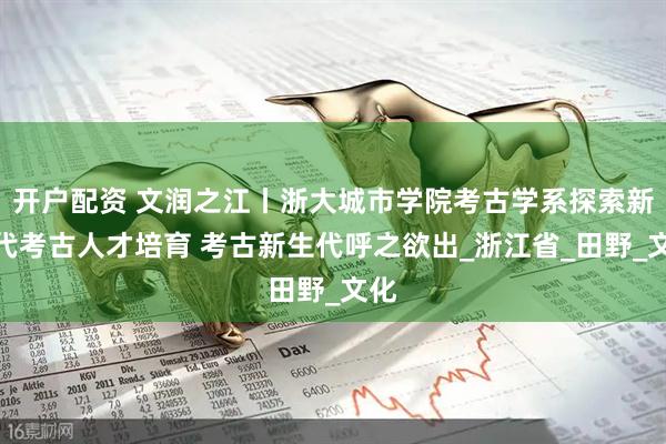 开户配资 文润之江丨浙大城市学院考古学系探索新时代考古人才培育 考古新生代呼之欲出_浙江省_田野_文化