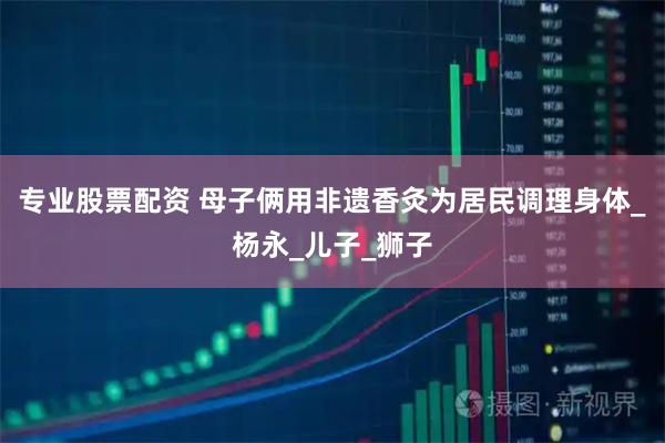 专业股票配资 母子俩用非遗香灸为居民调理身体_杨永_儿子_狮子