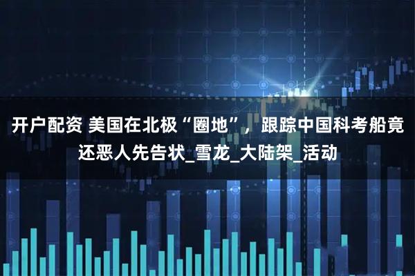 开户配资 美国在北极“圈地”，跟踪中国科考船竟还恶人先告状_雪龙_大陆架_活动