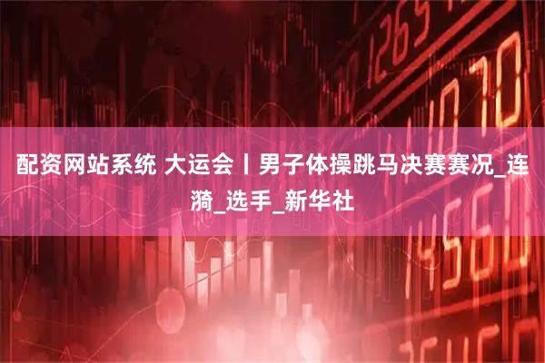 配资网站系统 大运会丨男子体操跳马决赛赛况_连漪_选手_新华社