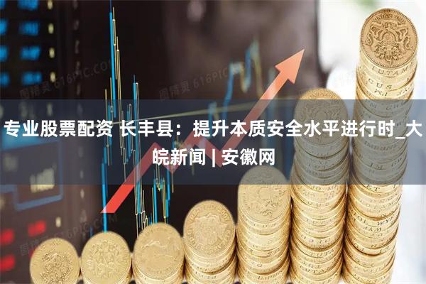 专业股票配资 长丰县：提升本质安全水平进行时_大皖新闻 | 安徽网