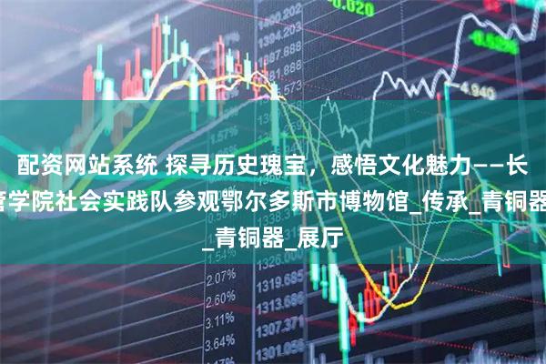 配资网站系统 探寻历史瑰宝，感悟文化魅力——长大经管学院社会实践队参观鄂尔多斯市博物馆_传承_青铜器_展厅