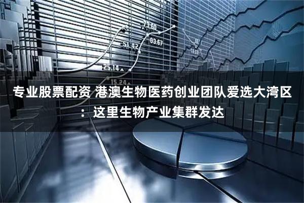 专业股票配资 港澳生物医药创业团队爱选大湾区：这里生物产业集群发达