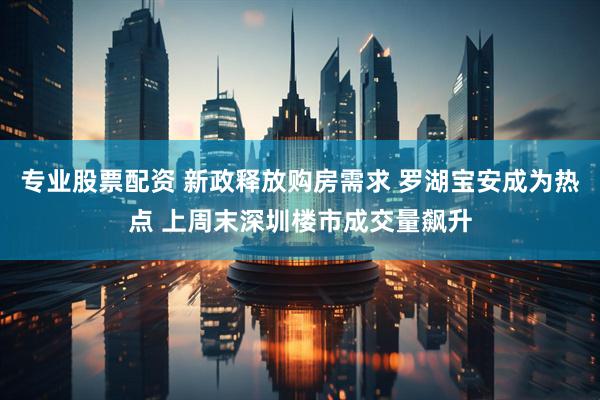 专业股票配资 新政释放购房需求 罗湖宝安成为热点 上周末深圳楼市成交量飙升