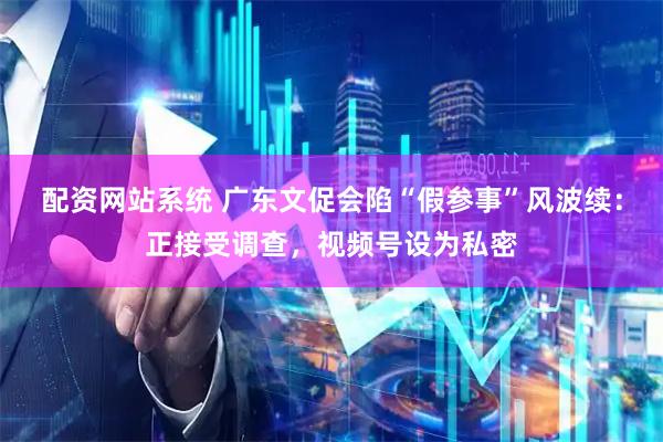 配资网站系统 广东文促会陷“假参事”风波续：正接受调查，视频号设为私密