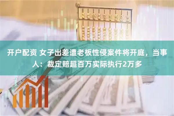 开户配资 女子出差遭老板性侵案件将开庭，当事人：裁定赔超百万实际执行2万多