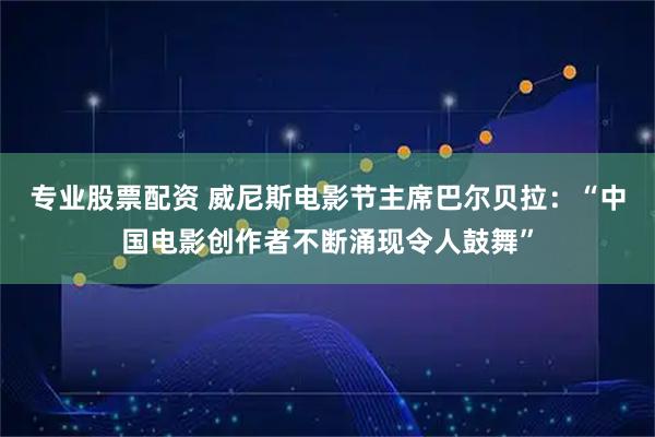 专业股票配资 威尼斯电影节主席巴尔贝拉：“中国电影创作者不断涌现令人鼓舞”
