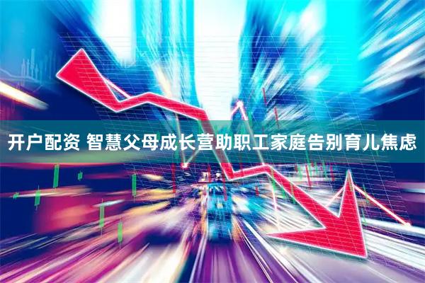 开户配资 智慧父母成长营助职工家庭告别育儿焦虑