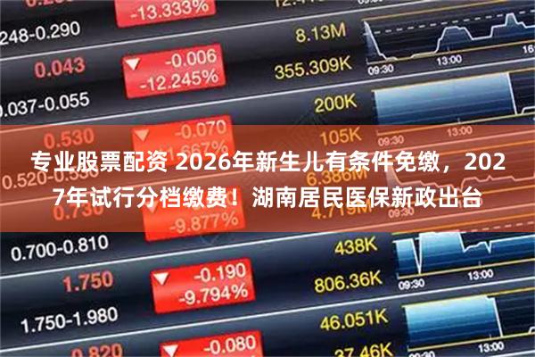 专业股票配资 2026年新生儿有条件免缴，2027年试行分档缴费！湖南居民医保新政出台