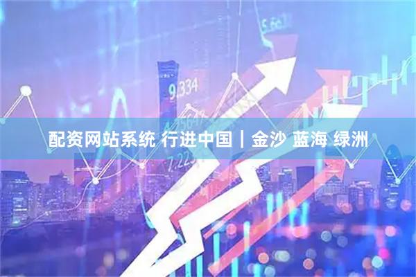 配资网站系统 行进中国｜金沙 蓝海 绿洲