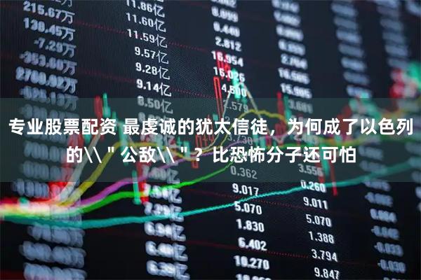 专业股票配资 最虔诚的犹太信徒，为何成了以色列的\＂公敌\＂？比恐怖分子还可怕