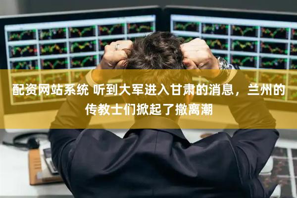 配资网站系统 听到大军进入甘肃的消息，兰州的传教士们掀起了撤离潮